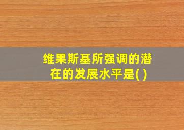 维果斯基所强调的潜在的发展水平是( )